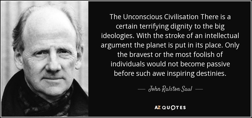 The Unconscious Civilisation There is a certain terrifying dignity to the big ideologies. With the stroke of an intellectual argument the planet is put in its place. Only the bravest or the most foolish of individuals would not become passive before such awe inspiring destinies. - John Ralston Saul