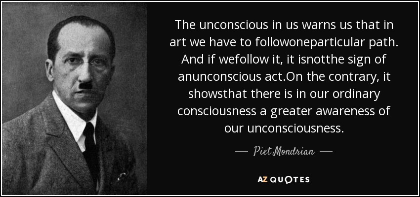 The unconscious in us warns us that in art we have to followoneparticular path. And if wefollow it, it isnotthe sign of anunconscious act.On the contrary, it showsthat there is in our ordinary consciousness a greater awareness of our unconsciousness. - Piet Mondrian