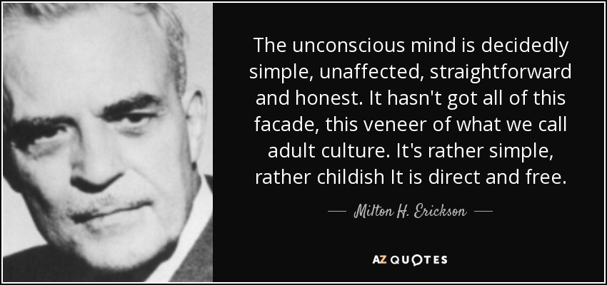 The unconscious mind is decidedly simple, unaffected, straightforward and honest. It hasn't got all of this facade, this veneer of what we call adult culture. It's rather simple, rather childish It is direct and free. - Milton H. Erickson