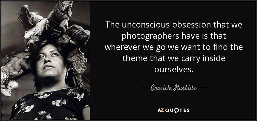 The unconscious obsession that we photographers have is that wherever we go we want to find the theme that we carry inside ourselves. - Graciela Iturbide