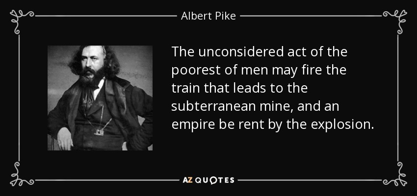 The unconsidered act of the poorest of men may fire the train that leads to the subterranean mine, and an empire be rent by the explosion. - Albert Pike