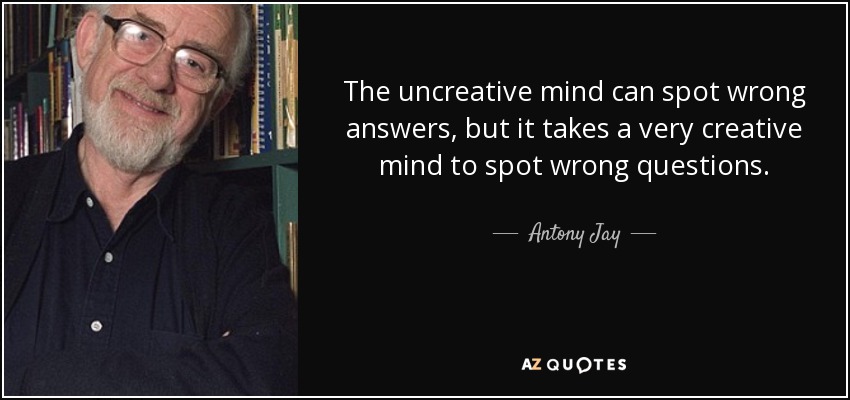 The uncreative mind can spot wrong answers, but it takes a very creative mind to spot wrong questions. - Antony Jay