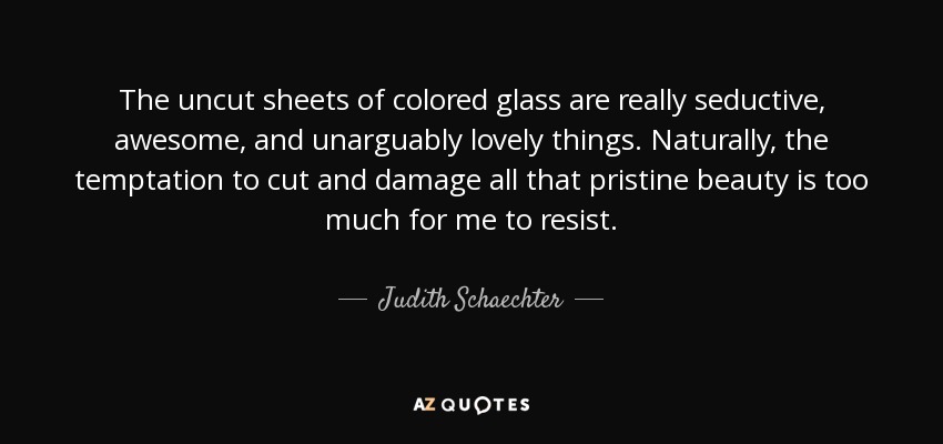 The uncut sheets of colored glass are really seductive, awesome, and unarguably lovely things. Naturally, the temptation to cut and damage all that pristine beauty is too much for me to resist. - Judith Schaechter