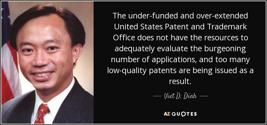 The under-funded and over-extended United States Patent and Trademark Office does not have the resources to adequately evaluate the burgeoning number of applications, and too many low-quality patents are being issued as a result. - Viet D. Dinh