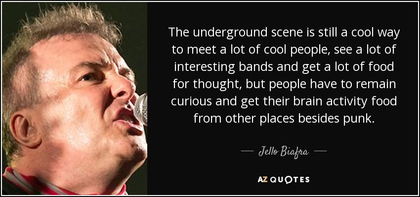 The underground scene is still a cool way to meet a lot of cool people, see a lot of interesting bands and get a lot of food for thought, but people have to remain curious and get their brain activity food from other places besides punk. - Jello Biafra