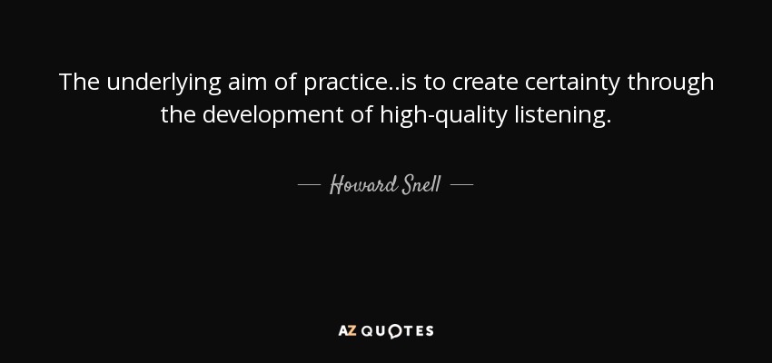 The underlying aim of practice . .is to create certainty through the development of high-quality listening. - Howard Snell
