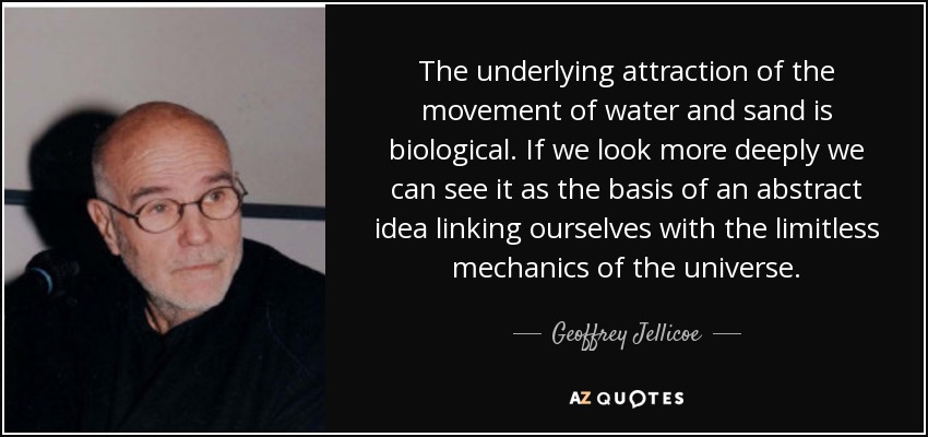 The underlying attraction of the movement of water and sand is biological. If we look more deeply we can see it as the basis of an abstract idea linking ourselves with the limitless mechanics of the universe. - Geoffrey Jellicoe