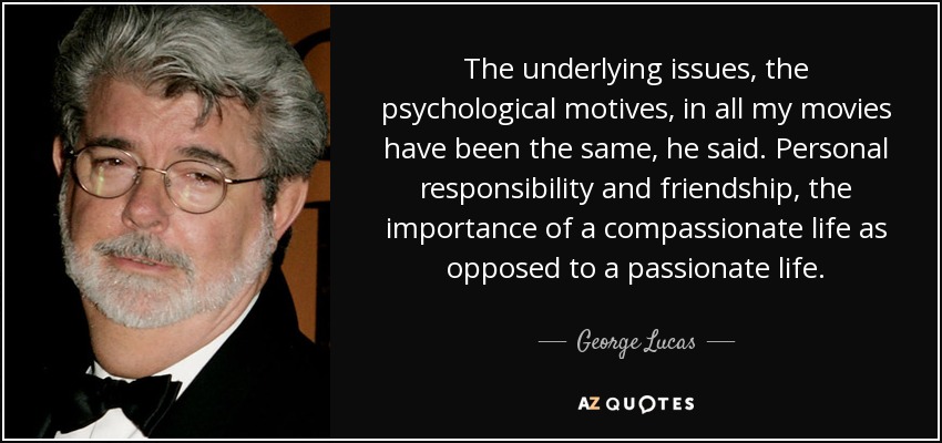 The underlying issues, the psychological motives, in all my movies have been the same, he said. Personal responsibility and friendship, the importance of a compassionate life as opposed to a passionate life. - George Lucas