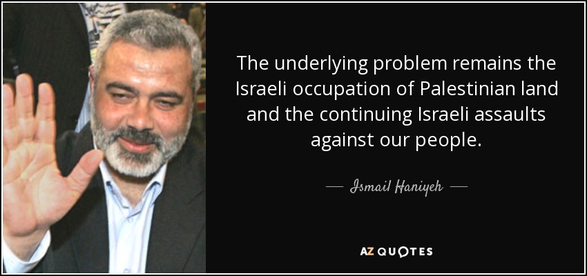 The underlying problem remains the Israeli occupation of Palestinian land and the continuing Israeli assaults against our people. - Ismail Haniyeh