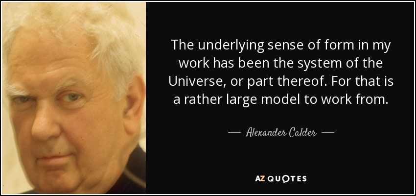 The underlying sense of form in my work has been the system of the Universe, or part thereof. For that is a rather large model to work from. - Alexander Calder