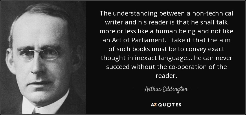 The understanding between a non-technical writer and his reader is that he shall talk more or less like a human being and not like an Act of Parliament. I take it that the aim of such books must be to convey exact thought in inexact language... he can never succeed without the co-operation of the reader. - Arthur Eddington