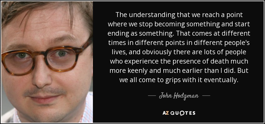 The understanding that we reach a point where we stop becoming something and start ending as something. That comes at different times in different points in different people's lives, and obviously there are lots of people who experience the presence of death much more keenly and much earlier than I did. But we all come to grips with it eventually. - John Hodgman