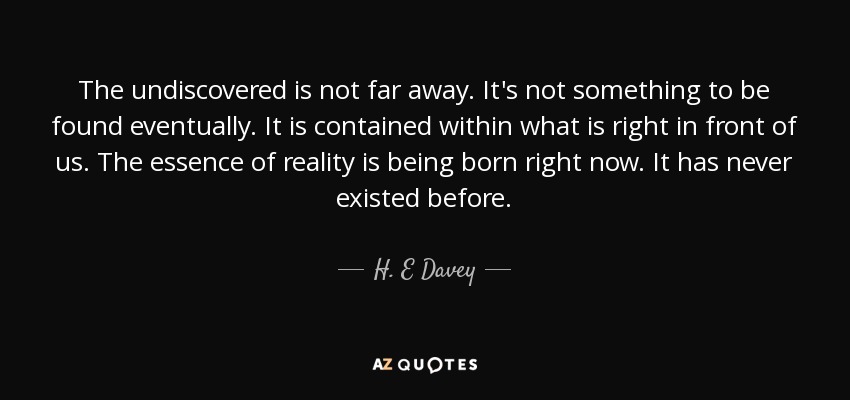The undiscovered is not far away. It's not something to be found eventually. It is contained within what is right in front of us. The essence of reality is being born right now. It has never existed before. - H. E Davey