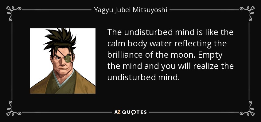 The undisturbed mind is like the calm body water reflecting the brilliance of the moon. Empty the mind and you will realize the undisturbed mind. - Yagyu Jubei Mitsuyoshi