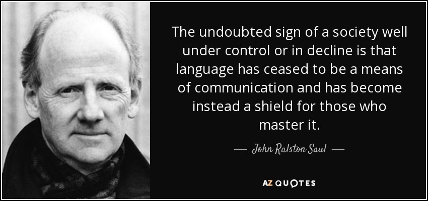 The undoubted sign of a society well under control or in decline is that language has ceased to be a means of communication and has become instead a shield for those who master it. - John Ralston Saul