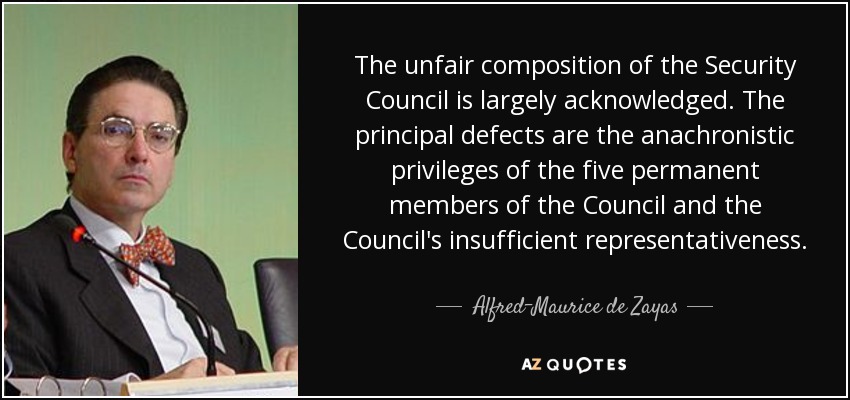 The unfair composition of the Security Council is largely acknowledged. The principal defects are the anachronistic privileges of the five permanent members of the Council and the Council's insufficient representativeness. - Alfred-Maurice de Zayas