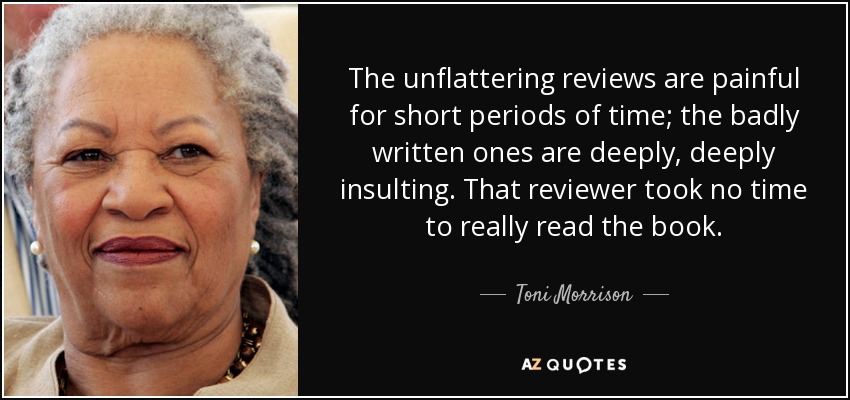 The unflattering reviews are painful for short periods of time; the badly written ones are deeply, deeply insulting. That reviewer took no time to really read the book. - Toni Morrison