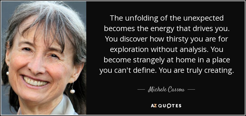 The unfolding of the unexpected becomes the energy that drives you. You discover how thirsty you are for exploration without analysis. You become strangely at home in a place you can't define. You are truly creating. - Michele Cassou