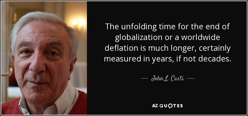 The unfolding time for the end of globalization or a worldwide deflation is much longer, certainly measured in years, if not decades. - John L. Casti