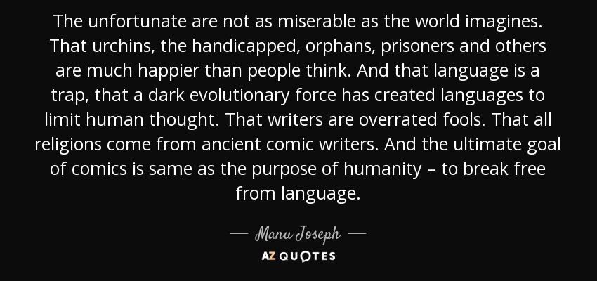 The unfortunate are not as miserable as the world imagines. That urchins, the handicapped, orphans, prisoners and others are much happier than people think. And that language is a trap, that a dark evolutionary force has created languages to limit human thought. That writers are overrated fools. That all religions come from ancient comic writers. And the ultimate goal of comics is same as the purpose of humanity – to break free from language. - Manu Joseph