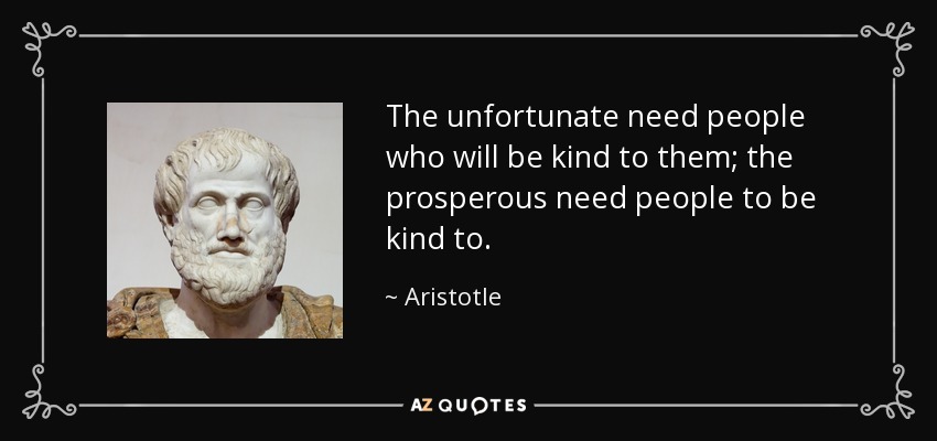 The unfortunate need people who will be kind to them; the prosperous need people to be kind to. - Aristotle