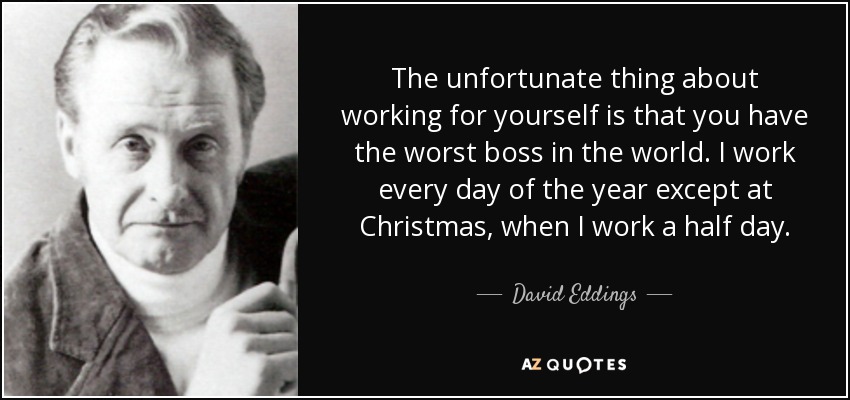 The unfortunate thing about working for yourself is that you have the worst boss in the world. I work every day of the year except at Christmas, when I work a half day. - David Eddings