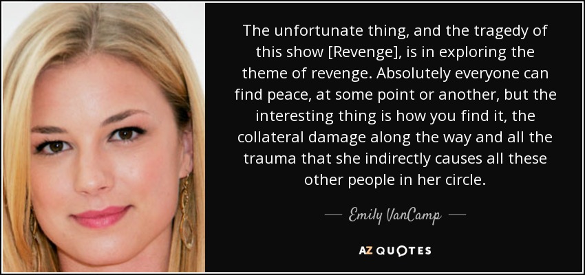 The unfortunate thing, and the tragedy of this show [Revenge], is in exploring the theme of revenge. Absolutely everyone can find peace, at some point or another, but the interesting thing is how you find it, the collateral damage along the way and all the trauma that she indirectly causes all these other people in her circle. - Emily VanCamp