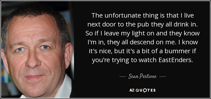 The unfortunate thing is that I live next door to the pub they all drink in. So if I leave my light on and they know I'm in, they all descend on me. I know it's nice, but it's a bit of a bummer if you're trying to watch EastEnders. - Sean Pertwee