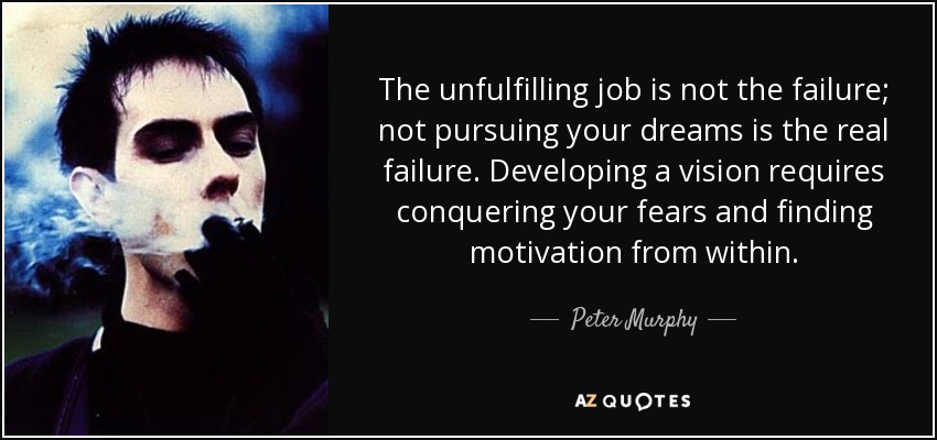 The unfulfilling job is not the failure; not pursuing your dreams is the real failure. Developing a vision requires conquering your fears and finding motivation from within. - Peter Murphy