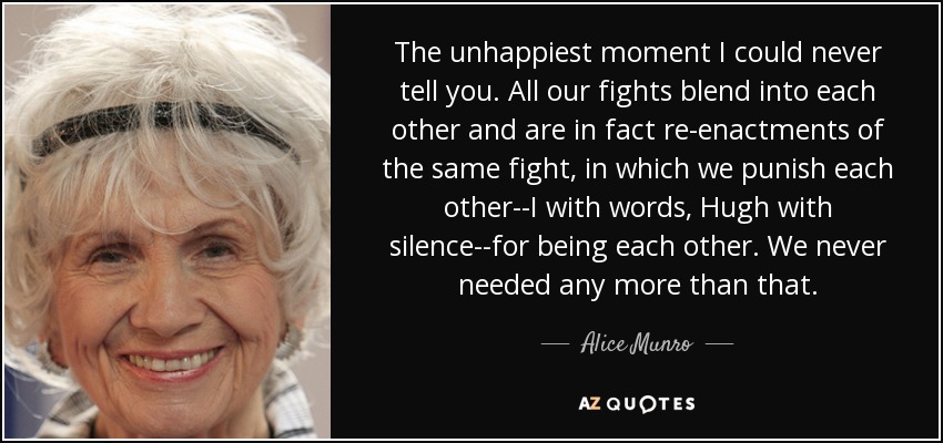 The unhappiest moment I could never tell you. All our fights blend into each other and are in fact re-enactments of the same fight, in which we punish each other--I with words, Hugh with silence--for being each other. We never needed any more than that. - Alice Munro