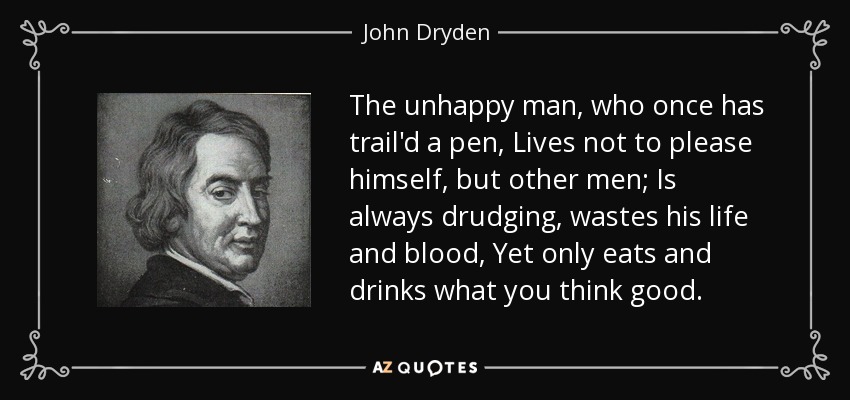 The unhappy man, who once has trail'd a pen, Lives not to please himself, but other men; Is always drudging, wastes his life and blood, Yet only eats and drinks what you think good. - John Dryden