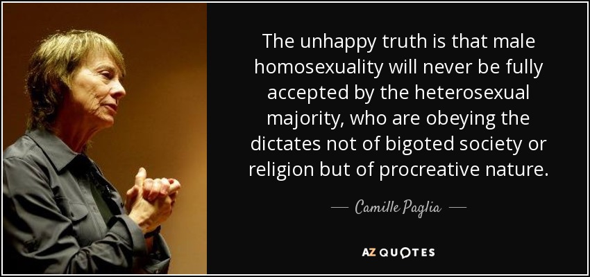 The unhappy truth is that male homosexuality will never be fully accepted by the heterosexual majority, who are obeying the dictates not of bigoted society or religion but of procreative nature. - Camille Paglia