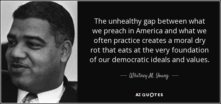 The unhealthy gap between what we preach in America and what we often practice creates a moral dry rot that eats at the very foundation of our democratic ideals and values. - Whitney M. Young