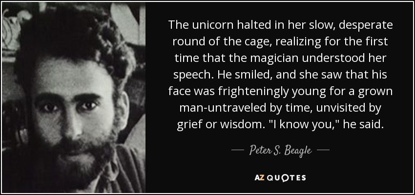 The unicorn halted in her slow, desperate round of the cage, realizing for the first time that the magician understood her speech. He smiled, and she saw that his face was frighteningly young for a grown man-untraveled by time, unvisited by grief or wisdom. 