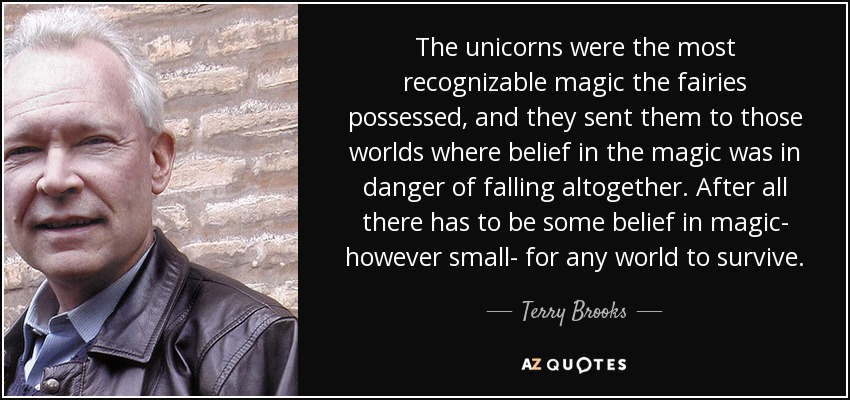 The unicorns were the most recognizable magic the fairies possessed, and they sent them to those worlds where belief in the magic was in danger of falling altogether. After all there has to be some belief in magic- however small- for any world to survive. - Terry Brooks