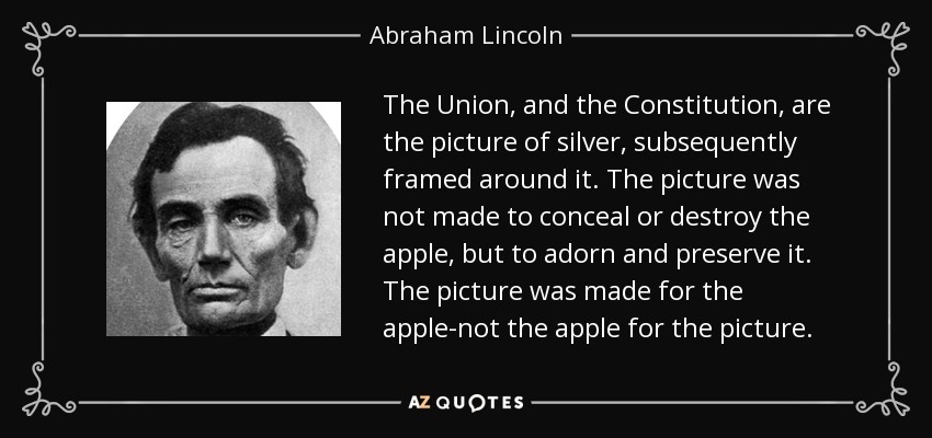 The Union, and the Constitution, are the picture of silver, subsequently framed around it. The picture was not made to conceal or destroy the apple, but to adorn and preserve it. The picture was made for the apple-not the apple for the picture. - Abraham Lincoln