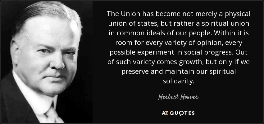 The Union has become not merely a physical union of states, but rather a spiritual union in common ideals of our people. Within it is room for every variety of opinion, every possible experiment in social progress. Out of such variety comes growth, but only if we preserve and maintain our spiritual solidarity. - Herbert Hoover