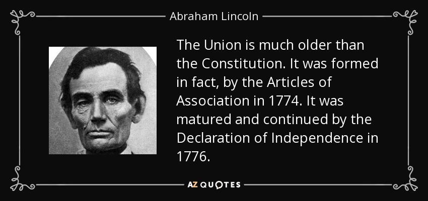 The Union is much older than the Constitution. It was formed in fact, by the Articles of Association in 1774. It was matured and continued by the Declaration of Independence in 1776. - Abraham Lincoln