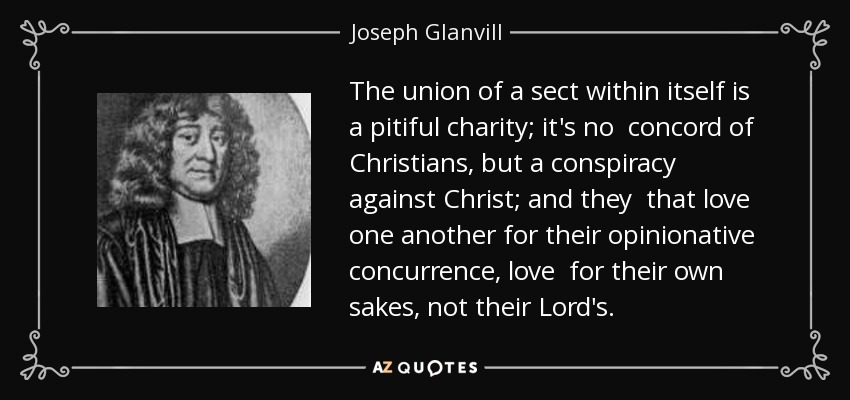 The union of a sect within itself is a pitiful charity; it's no concord of Christians, but a conspiracy against Christ; and they that love one another for their opinionative concurrence, love for their own sakes, not their Lord's. - Joseph Glanvill