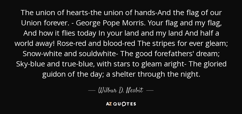 The union of hearts-the union of hands-And the flag of our Union forever. - George Pope Morris. Your flag and my flag, And how it flies today In your land and my land And half a world away! Rose-red and blood-red The stripes for ever gleam; Snow-white and souldwhite- The good forefathers' dream; Sky-blue and true-blue, with stars to gleam aright- The gloried guidon of the day; a shelter through the night. - Wilbur D. Nesbit