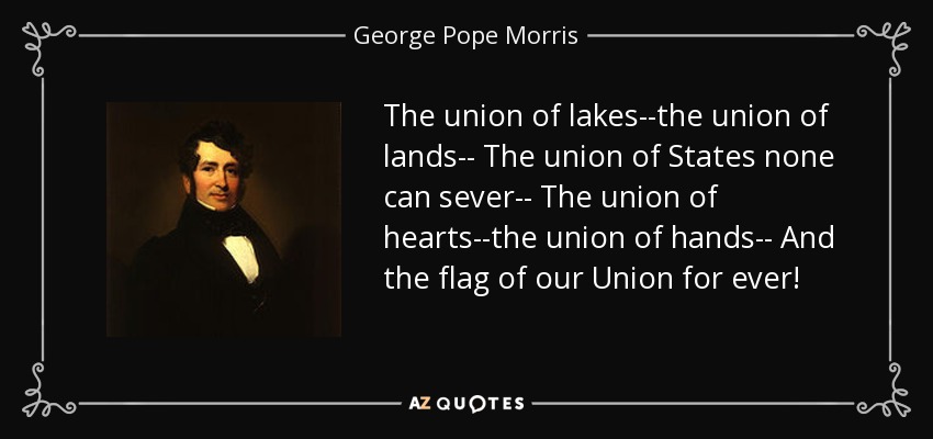The union of lakes--the union of lands-- The union of States none can sever-- The union of hearts--the union of hands-- And the flag of our Union for ever! - George Pope Morris