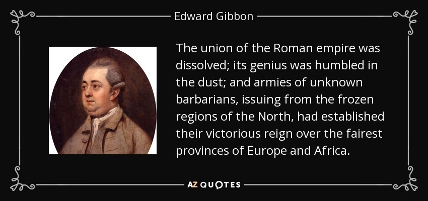The union of the Roman empire was dissolved; its genius was humbled in the dust; and armies of unknown barbarians, issuing from the frozen regions of the North, had established their victorious reign over the fairest provinces of Europe and Africa. - Edward Gibbon