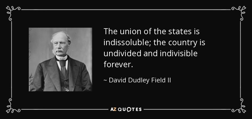 The union of the states is indissoluble; the country is undivided and indivisible forever. - David Dudley Field II