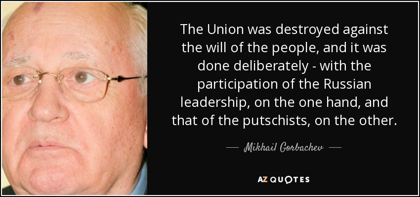 The Union was destroyed against the will of the people, and it was done deliberately - with the participation of the Russian leadership, on the one hand, and that of the putschists, on the other. - Mikhail Gorbachev