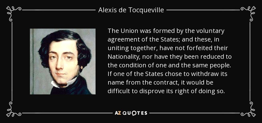 The Union was formed by the voluntary agreement of the States; and these, in uniting together, have not forfeited their Nationality, nor have they been reduced to the condition of one and the same people. If one of the States chose to withdraw its name from the contract, it would be difficult to disprove its right of doing so. - Alexis de Tocqueville