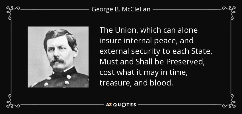 The Union, which can alone insure internal peace, and external security to each State, Must and Shall be Preserved, cost what it may in time, treasure, and blood. - George B. McClellan