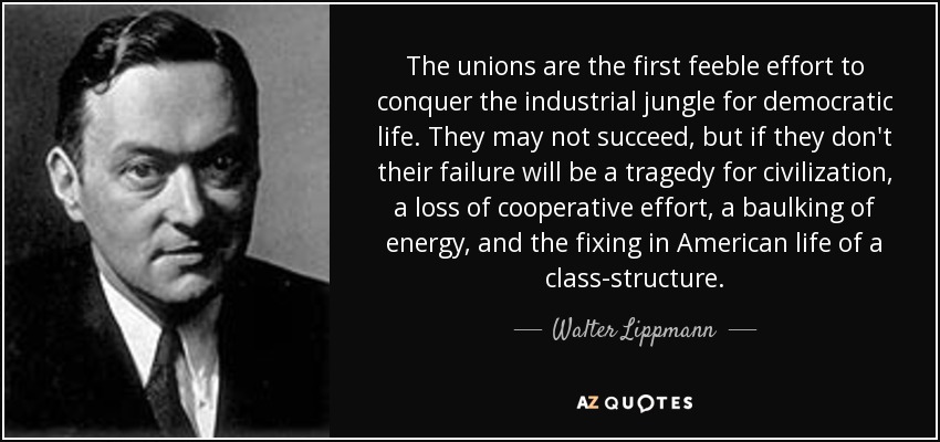 The unions are the first feeble effort to conquer the industrial jungle for democratic life. They may not succeed, but if they don't their failure will be a tragedy for civilization, a loss of cooperative effort, a baulking of energy, and the fixing in American life of a class-structure. - Walter Lippmann