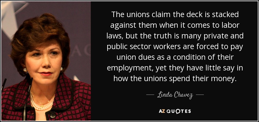 The unions claim the deck is stacked against them when it comes to labor laws, but the truth is many private and public sector workers are forced to pay union dues as a condition of their employment, yet they have little say in how the unions spend their money. - Linda Chavez