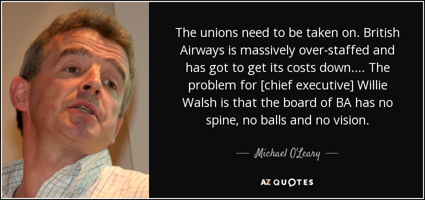 The unions need to be taken on. British Airways is massively over-staffed and has got to get its costs down. . . . The problem for [chief executive] Willie Walsh is that the board of BA has no spine, no balls and no vision. - Michael O'Leary