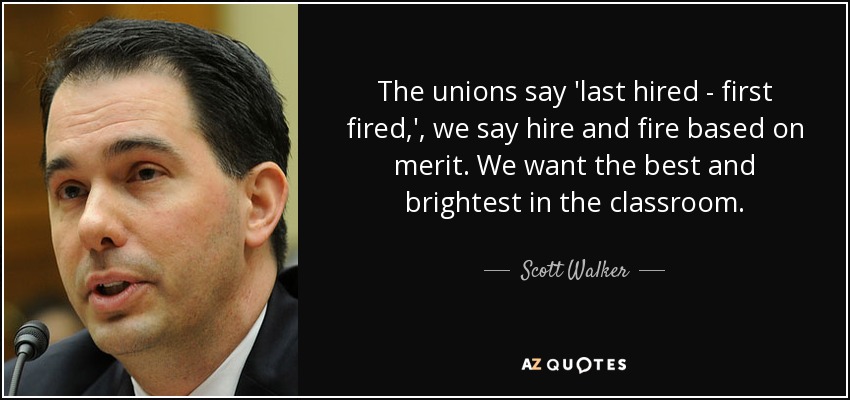 The unions say 'last hired - first fired,', we say hire and fire based on merit. We want the best and brightest in the classroom. - Scott Walker